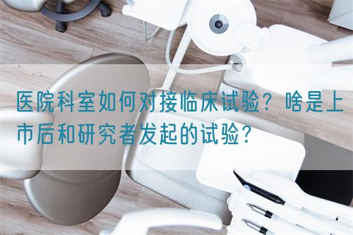 醫(yī)院科室如何對(duì)接臨床試驗(yàn)？啥是上市后和研究者發(fā)起的試驗(yàn)？(圖1)