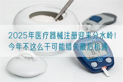 2025年醫(yī)療器械注冊迎來分水嶺！今年不這么干可能錯失最后機(jī)遇(圖1)