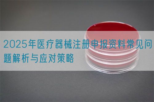 2025年醫(yī)療器械注冊申報(bào)資料常見問題解析與應(yīng)對策略(圖1)