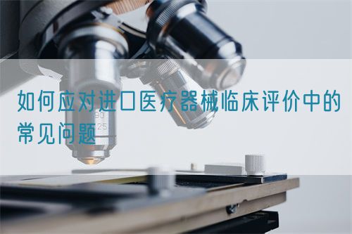 如何應(yīng)對(duì)進(jìn)口醫(yī)療器械臨床評(píng)價(jià)中的常見(jiàn)問(wèn)題(圖1)